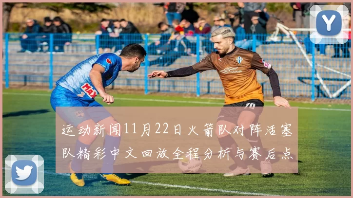 运动新闻11月22日火箭队对阵活塞队精彩中文回放全程分析与赛后点评