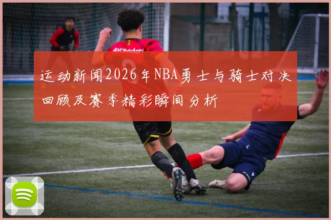 运动新闻2026年NBA勇士与骑士对决回顾及赛季精彩瞬间分析