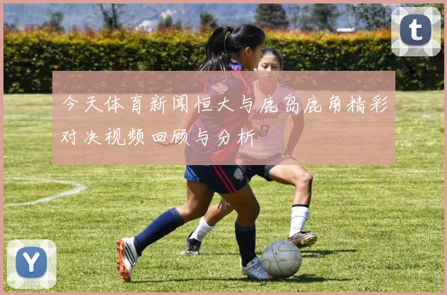 今天体育新闻恒大与鹿岛鹿角精彩对决视频回顾与分析