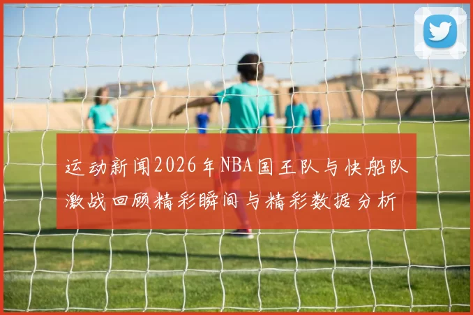 运动新闻2026年NBA国王队与快船队激战回顾精彩瞬间与精彩数据分析