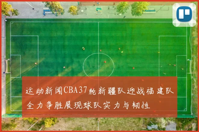 运动新闻CBA37轮新疆队迎战福建队全力争胜展现球队实力与韧性
